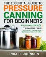 The Essential Guide to Pressure Canning for Beginners: All-In-One cookbook with Safe, Easy, and Delicious Recipes for Meals in a Jar! Successfully Can ... and So Much More! (Food Preservation Mastery)