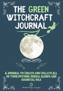 The Green Witchcraft Journal: A Journal to Create and Collate All of Your Potions, Herbal Blends and Essential Oils