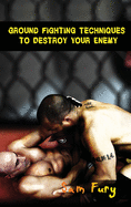 Ground Fighting Techniques to Destroy Your Enemy: Street Based Ground Fighting, Brazilian Jiu Jitsu, and Mixed Martial Arts Fighting Techniques (Self-Defense)