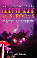 An Introductory Guide to Magic Mushrooms: The Beginners Psychedelic Explorer's Guide of This Hallucinogenic Plant