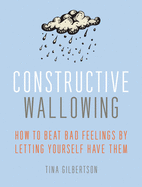 Constructive Wallowing: How to Beat Bad Feelings by Letting Yourself Have Them