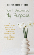 How I Discovered My Purpose: A Practical Guide to Faith and Finding Happiness in Uncertain Times