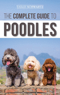 The Complete Guide to Poodles: Standard, Miniature, or Toy - Learn Everything You Need to Know to Successfully Raise Your Poodle From Puppy to Old Age