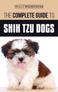 The Complete Guide to Shih Tzu Dogs: Learn Everything You Need to Know in Order to Prepare For, Find, Love, and Successfully Raise Your New Shih Tzu Puppy