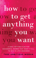 How to Get Anything You Want: A Goal-Setting Plan for Successful Women That Want It All, to Win in Life & Business: A Goal