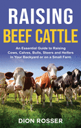 Raising Beef Cattle: An Essential Guide to Raising Cows, Calves, Bulls, Steers and Heifers in Your Backyard or on a Small Farm