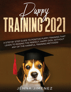 Puppy Training 2021: A Step By Step Guide to Positive Puppy Training That Leads to Raising the Perfect, Happy Dog, Without Any of the Harmful Training Methods!