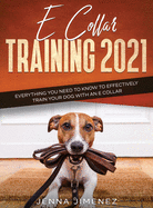 E Collar Training 2021: Everything You Need to Know to Effectively Train Your Dog with an E Collar: Everything You Need to Know to Effectively Train Your Dog with an E Collar