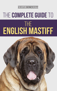 The Complete Guide to the English Mastiff: Finding, Training, Socializing, Feeding, Caring For, and Loving Your New Mastiff Puppy