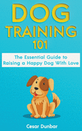 Dog Training 101: The Essential Guide to Raising A Happy Dog With Love. Train The Perfect Dog Through House Training, Basic Commands, Crate Training and Dog Obedience.