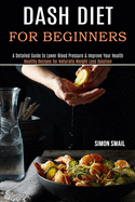 Dash Diet for Beginners: A Detailed Guide to Lower Blood Pressure & Improve Your Health (Healthy Recipes for Naturally Weight Loss Solution)