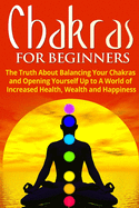 Chakras for Beginners: The Truth About Balancing Your Chakras and Opening Yourself Up to A World of Increased Health, Wealth and Happiness (Chakra Healing, Energy Healing, Reiki)