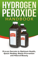 Hydrogen Peroxide Handbook: Proven Secrets to Optimum Health, Quick Healing, Illness Prevention and Natural Beauty (Homemade, Diy, Natural)