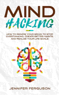 'Mind Hacking: How To Rewire Your Brain To Stop Overthinking, Create Better Habits And Realize Your Life Goals'