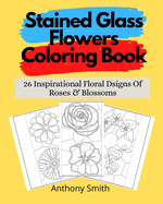 Stained Glass Flowers Coloring Book: 26 Inspirational Floral Dsigns Of Roses & Blossoms