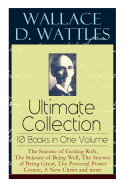 Wallace D. Wattles Ultimate Collection ├óΓé¼ΓÇ£ 10 Books in One Volume: The Science of Getting Rich, The Science of Being Well, The Science of Being Great, The Personal Power Course, A New Christ and more
