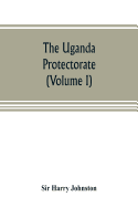 The Uganda protectorate (Volume I): an attempt to give some description of the physical geography, botany, zoology, anthropology, languages and ... and the Rift Valley and between the first d