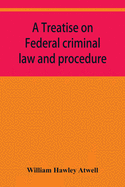 A treatise on Federal criminal law and procedure: with forms of indictment and writ of error, and the Federal penal code