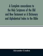 A complete concordance to the Holy Scriptures of the Old and New Testament or A Dictionary and Alphabetical Index to the Bible: Very Useful to all ... read and study the inspired writings