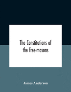 The Constitutions Of The Free-Masons: Containing The History, Charges, Regulations, &C. Of That Most Ancient And Right Worshipful Fraternity: For The Use Of The Lodges