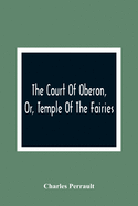The Court Of Oberon, Or, Temple Of The Fairies: A Collection Of Tales Of Past Times; Originally Related By Mother Goose, Mother Bunch, And Others, ... Language And Manners Of The Present Period