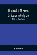 At School & At Home, Or, Scenes In Early Life; A Tale For Young Ladies