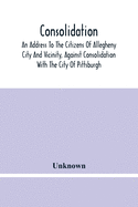 Consolidation, An Address To The Citizens Of Allegheny City And Vicinity, Against Consolidation With The City Of Pittsburgh