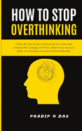 How To Stop Overthinking: A Step-By-Step Guide to Reduce Stress, Overcome Anxiety with Courage and Poise, Rewire Your Anxious Brain, and Develop an Action-Oriented Mindset.