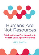 Humans Are Not Resources: 50 Great Ideas For Managing A Modern Lean - Agile Workforce