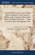 A Trial of Witches at the Assizes Held at Bury St. Edmund's in the County of Suffolk, on the Tenth day of March 1664. Before Sir Matthew Hale, Knt. ..