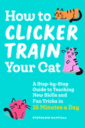 How to Clicker Train Your Cat: A Step-By-Step Guide to Teaching New Skills and Fun Tricks in 15 Minutes a Day