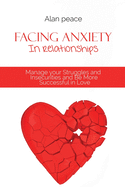 Facing Anxiety In Relationships: Manage your Struggles and Insecurities and Be More Successful in Love