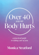 Over 40 and my Body Hurts: A practical guide to taking care of you