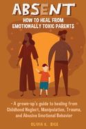 Absent: How to Heal from Emotionally Toxic Parents - A Grown-Up's Guide to Healing from Childhood Neglect, Manipulation, Traum