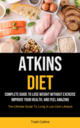 Atkins Diet: Complete Guide To Lose Weight Without Exercise, Improve Your Health, And Feel Amazing (The Ultimate Guide To Living A