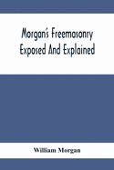 Morgan'S Freemasonry Exposed And Explained; Showing The Origin, History And Nature Of Masonry, Its Effects On The Government, And The Christian Religi