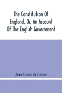 The Constitution Of England, Or, An Account Of The English Government: In Which It Is Compared With The Republican Form Of Government, And Occasionall