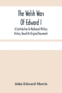 The Welsh Wars Of Edward I: A Contribution To Mediaeval Military History, Based On Original Documents