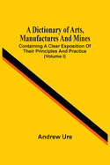 A Dictionary Of Arts, Manufactures And Mines: Containing A Clear Exposition Of Their Principles And Practice (Volume I)