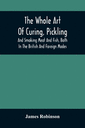 The Whole Art Of Curing, Pickling, And Smoking Meat And Fish, Both In The British And Foreign Modes: With Many Useful Miscellaneous Receipts, And Full