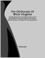 The Oil-Dorado Of West Virginia; A Full Description Of The Great Mineral Resources Of West Virginia, The Kanawha Valley, And The Country Between The O