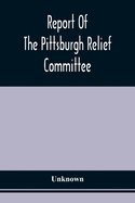 Report Of The Pittsburgh Relief Committee: Having In Charge The Collection And Distribution Of Funds, Provisions, And Other Supplies For The Sufferers
