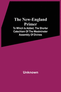 The New-England Primer: To Which Is Added, The Shorter Catechism Of The Westminster Assembly Of Divines