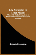 Life-Struggles In Rebel Prisons: A Record Of The Sufferings, Escapes, Adventures And Starvation Of The Union Prisoners; Containing An Appendix With Th