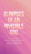 Glimpses of an Invisible God for Mothers: Experiencing God in the Everyday Moments of Life