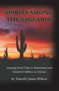 Spirits Among the Saguaros: Amazing Road Trips to Paranormal and Haunted Oddities in Arizona